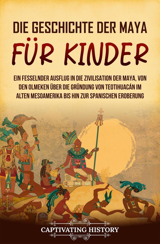 Die Geschichte der Maya für Kinder: Ein fesselnder Ausflug in die Zivilisation der Maya von den Olmeken über die Gründung von Teotihuacán im alten Mesoamerika bis hin zur spanischen Eroberung