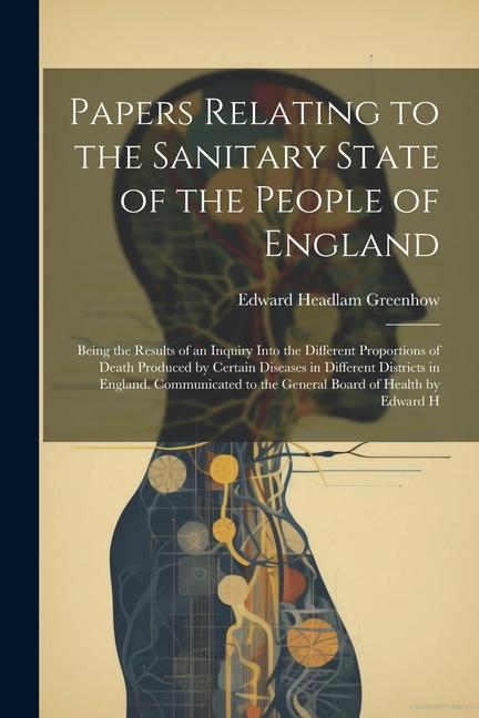 Papers Relating to the Sanitary State of the People of England; Being the Results of an Inquiry Into the Different Proportions of Death Produced by Ce