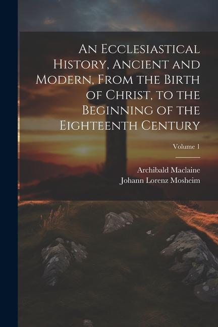 An Ecclesiastical History Ancient and Modern From the Birth of Christ to the Beginning of the Eighteenth Century; Volume 1
