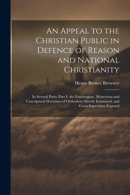 An Appeal to the Christian Public in Defence of Reason and National Christianity: In Several Parts: Part I- the Extravagant Mysterious and Unscriptur