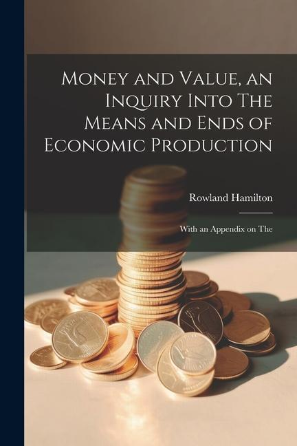 Money and Value an Inquiry Into The Means and Ends of Economic Production; With an Appendix on The