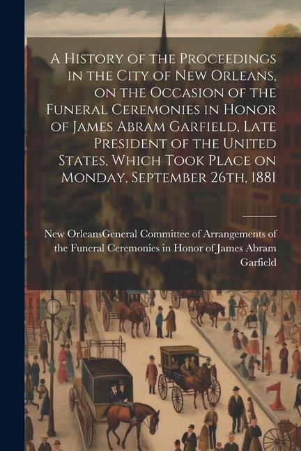 A History of the Proceedings in the City of New Orleans on the Occasion of the Funeral Ceremonies in Honor of James Abram Garfield Late President of