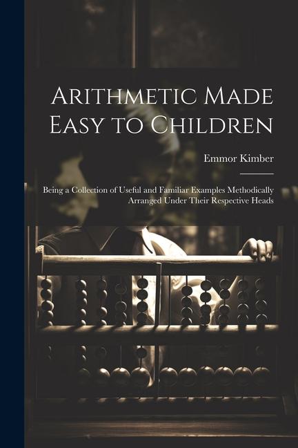 Arithmetic Made Easy to Children: Being a Collection of Useful and Familiar Examples Methodically Arranged Under Their Respective Heads
