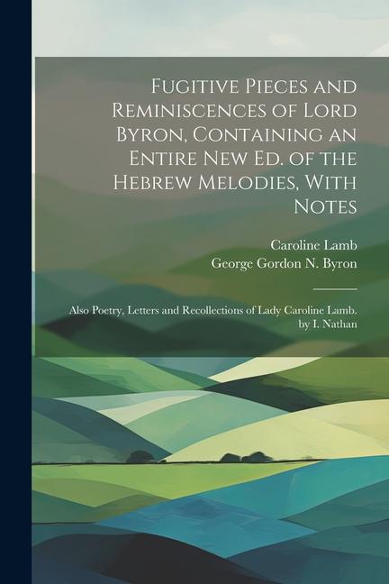 Fugitive Pieces and Reminiscences of Lord Byron Containing an Entire New Ed. of the Hebrew Melodies With Notes: Also Poetry Letters and Recollectio