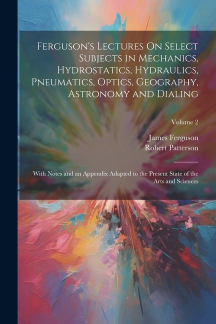 Ferguson‘s Lectures On Select Subjects in Mechanics Hydrostatics Hydraulics Pneumatics Optics Geography Astronomy and Dialing: With Notes and an