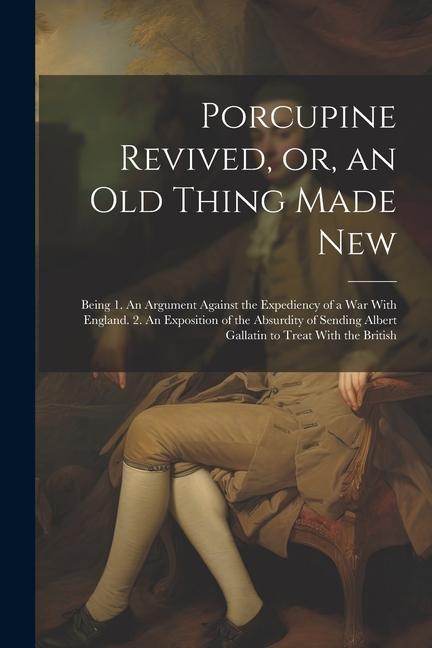 Porcupine Revived or an old Thing Made New: Being 1. An Argument Against the Expediency of a war With England. 2. An Exposition of the Absurdity of