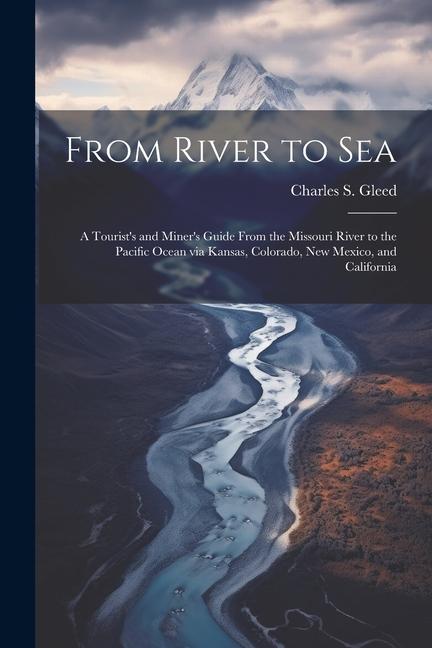 From River to Sea: A Tourist‘s and Miner‘s Guide From the Missouri River to the Pacific Ocean via Kansas Colorado New Mexico and Calif