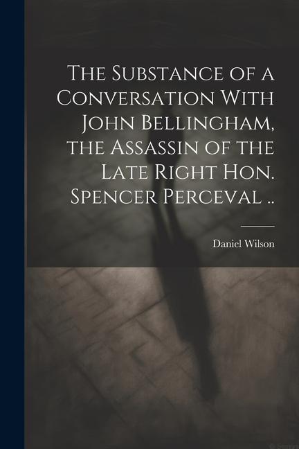 The Substance of a Conversation With John Bellingham the Assassin of the Late Right Hon. Spencer Perceval ..