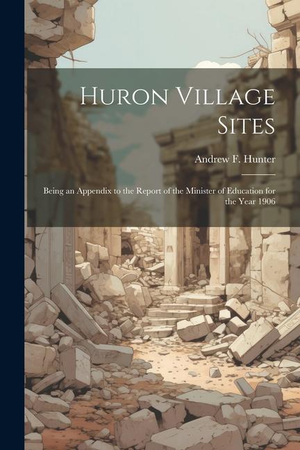 Huron Village Sites: Being an Appendix to the Report of the Minister of Education for the Year 1906