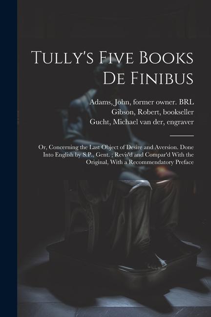 Tully‘s Five Books de Finibus: Or Concerning the Last Object of Desire and Aversion. Done Into English by S.P. Gent.; Revis‘d and Compar‘d With the
