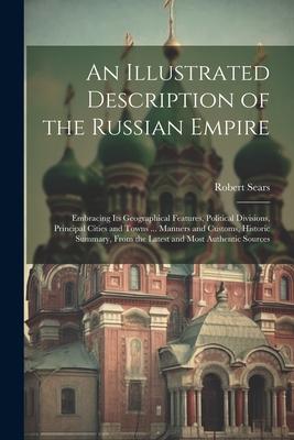 An Illustrated Description of the Russian Empire: Embracing Its Geographical Features Political Divisions Principal Cities and Towns ... Manners and