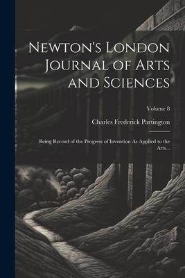 Newton‘s London Journal of Arts and Sciences: Being Record of the Progress of Invention As Applied to the Arts...; Volume 8