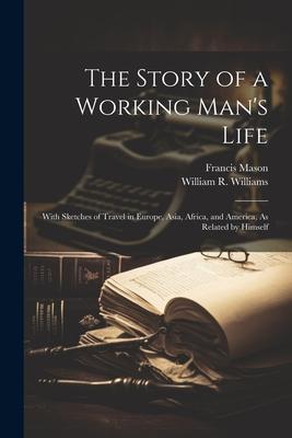 The Story of a Working Man‘s Life: With Sketches of Travel in Europe Asia Africa and America As Related by Himself
