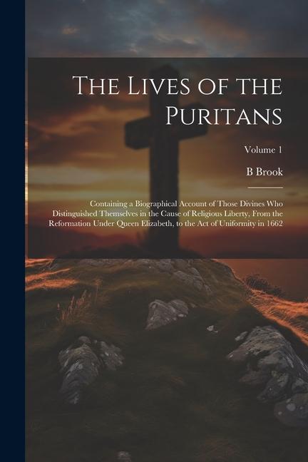 The Lives of the Puritans: Containing a Biographical Account of Those Divines who Distinguished Themselves in the Cause of Religious Liberty Fro