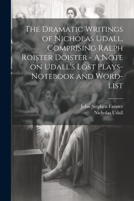 The Dramatic Writings of Nicholas Udall Comprising Ralph Roister Doister - A Note on Udall‘s Lost Plays- Notebook and Word-list