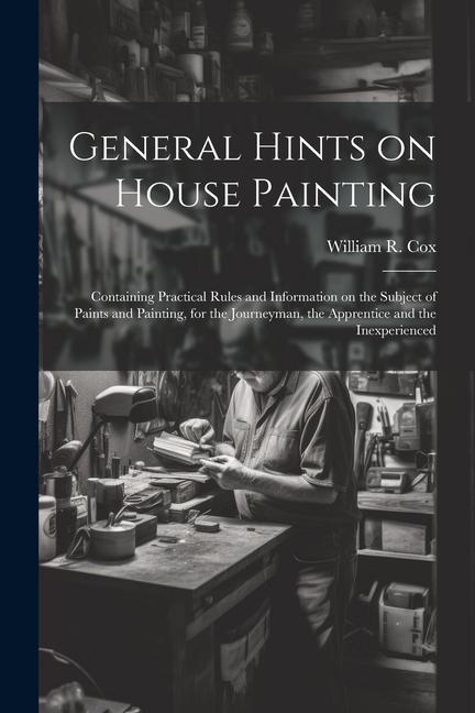 General Hints on House Painting: Containing Practical Rules and Information on the Subject of Paints and Painting for the Journeyman the Apprentice