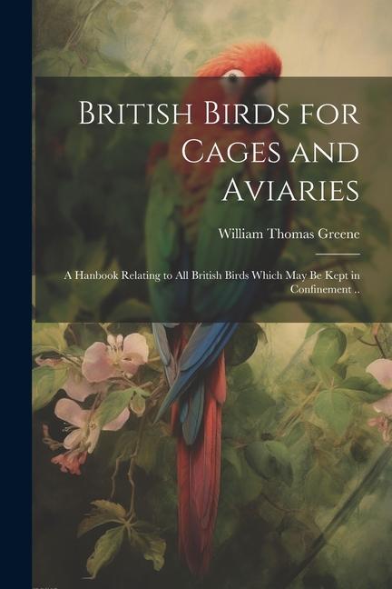 British Birds for Cages and Aviaries; a Hanbook Relating to all British Birds Which may be Kept in Confinement ..