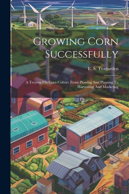 Growing Corn Successfully: A Treatise On Corn Culture From Plowing And Planting To Harvesting And Marketing