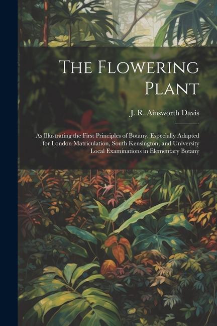The Flowering Plant: As Illustrating the First Principles of Botany. Especially Adapted for London Matriculation South Kensington and Uni