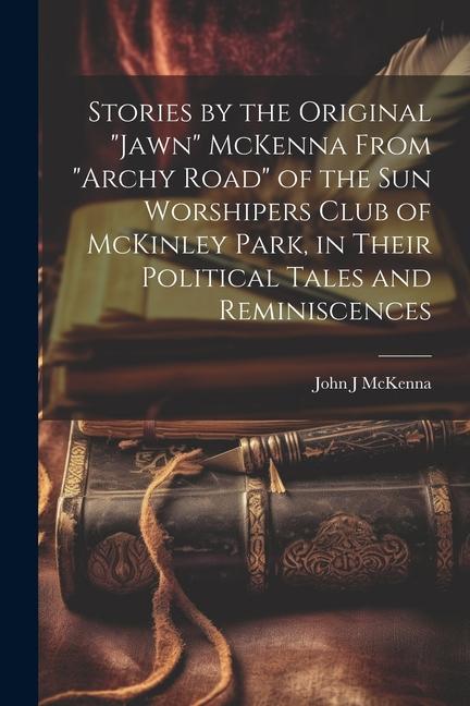 Stories by the Original Jawn McKenna From Archy Road of the Sun Worshipers Club of McKinley Park in Their Political Tales and Reminiscences