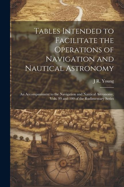 Tables Intended to Facilitate the Operations of Navigation and Nautical Astronomy; an Accompaniment to the Navigation and Nautical Astronomy Vols. 99