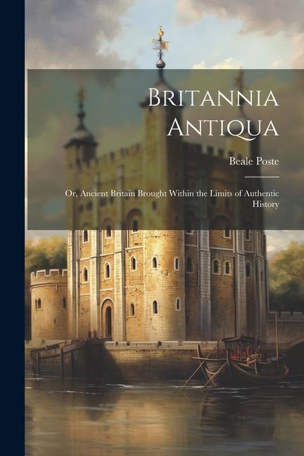 Britannia Antiqua; or Ancient Britain Brought Within the Limits of Authentic History