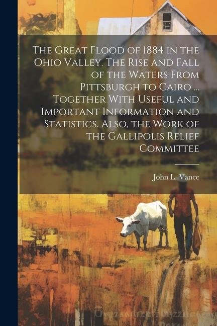 The Great Flood of 1884 in the Ohio Valley. The Rise and Fall of the Waters From Pittsburgh to Cairo ... Together With Useful and Important Informatio