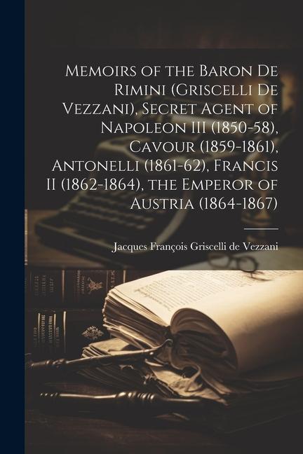 Memoirs of the Baron de Rimini (Griscelli de Vezzani) Secret Agent of Napoleon III (1850-58) Cavour (1859-1861) Antonelli (1861-62) Francis II (18