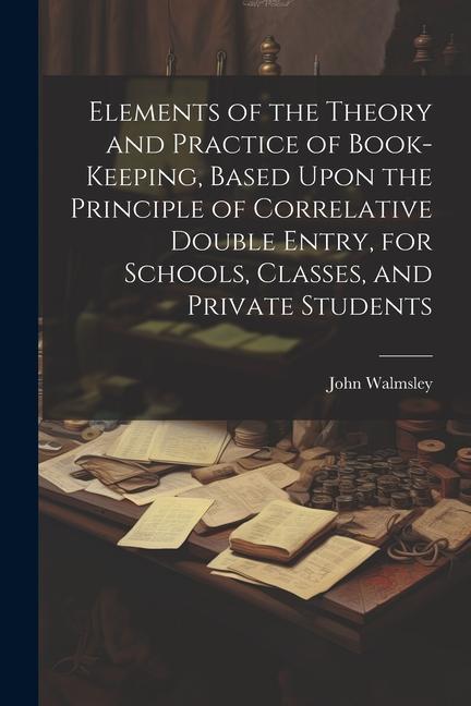 Elements of the Theory and Practice of Book-keeping Based Upon the Principle of Correlative Double Entry for Schools Classes and Private Students