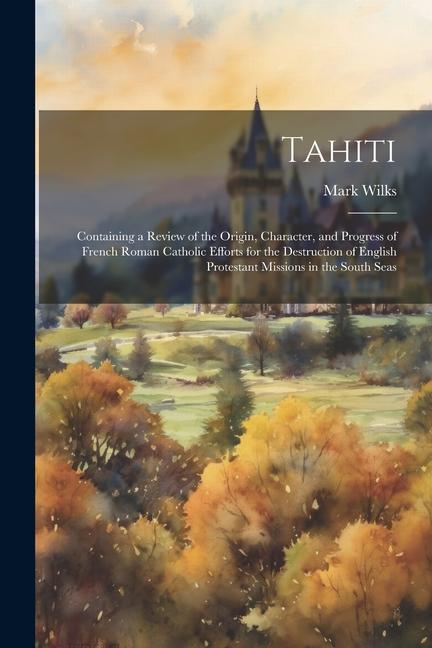 Tahiti: Containing a Review of the Origin Character and Progress of French Roman Catholic Efforts for the Destruction of Eng