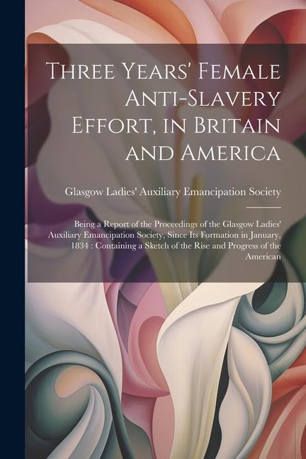Three Years‘ Female Anti-slavery Effort in Britain and America: Being a Report of the Proceedings of the Glasgow Ladies‘ Auxiliary Emancipation Socie