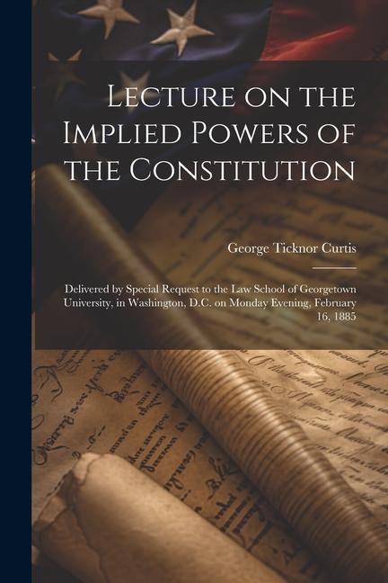 Lecture on the Implied Powers of the Constitution: Delivered by Special Request to the Law School of Georgetown University in Washington D.C. on Mon