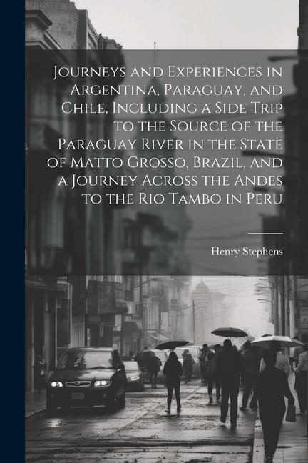 Journeys and Experiences in Argentina Paraguay and Chile Including a Side Trip to the Source of the Paraguay River in the State of Matto Grosso Br