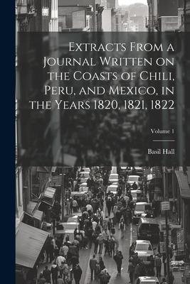 Extracts From a Journal Written on the Coasts of Chili Peru and Mexico in the Years 1820 1821 1822; Volume 1