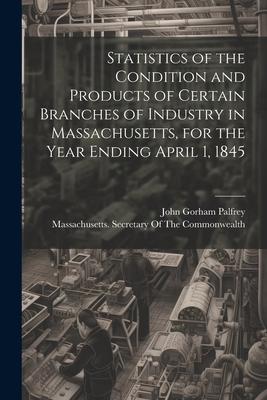 Statistics of the Condition and Products of Certain Branches of Industry in Massachusetts for the Year Ending April 1 1845