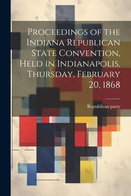 Proceedings of the Indiana Republican State Convention Held in Indianapolis Thursday February 20 1868