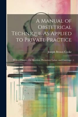 A Manual of Obstetrical Technique As Applied to Private Practice: With a Chapter On Abortion Premature Labor and Curettage