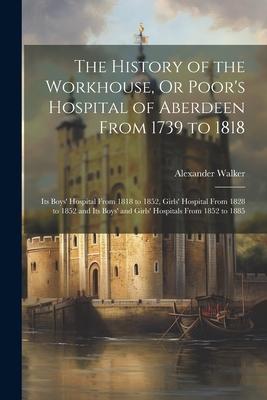 The History of the Workhouse Or Poor‘s Hospital of Aberdeen From 1739 to 1818: Its Boys‘ Hospital From 1818 to 1852 Girls‘ Hospital From 1828 to 185