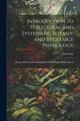 Introduction to Structural and Systematic Botany and Vegetable Physiology: Being a Fifth and Revised Edition of the Botanical Text-Book