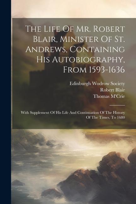 The Life Of Mr. Robert Blair Minister Of St. Andrews Containing His Autobiography From 1593-1636: With Supplement Of His Life And Continuation Of T