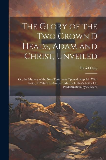 The Glory of the Two Crown‘D Heads Adam and Christ Unveiled: Or the Mystery of the New Testament Opened. Republ. With Notes to Which Is Annexed M