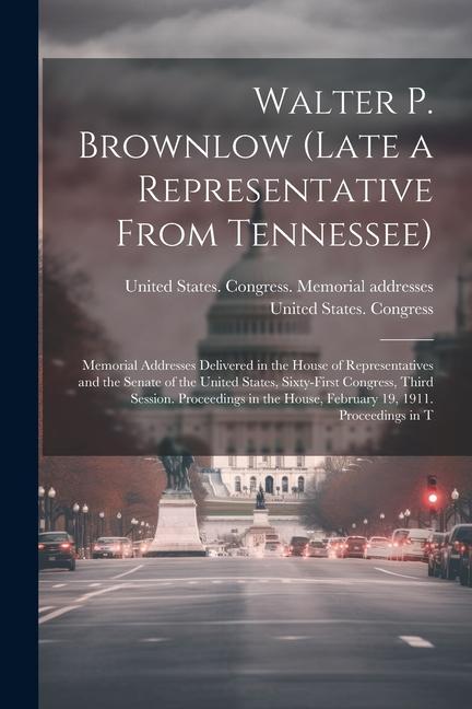 Walter P. Brownlow (late a Representative From Tennessee); Memorial Addresses Delivered in the House of Representatives and the Senate of the United S