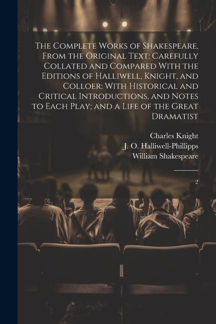 The Complete Works of Shakespeare From the Original Text: Carefully Collated and Compared With the Editions of Halliwell Knight and Colloer: With H