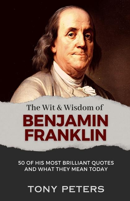 The Wit and Wisdom of Benjamin Franklin: 50 of His Most Brilliant Quotes and What They Mean Today