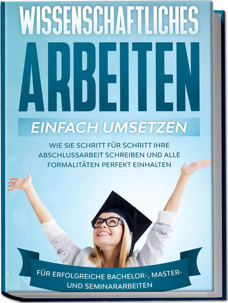 Wissenschaftliches Arbeiten einfach umsetzen: Wie Sie Schritt für Schritt Ihre Abschlussarbeit schreiben und alle Formalitäten perfekt einhalten/Für erfolgreiche Bachelor- Master- und Seminararbeiten