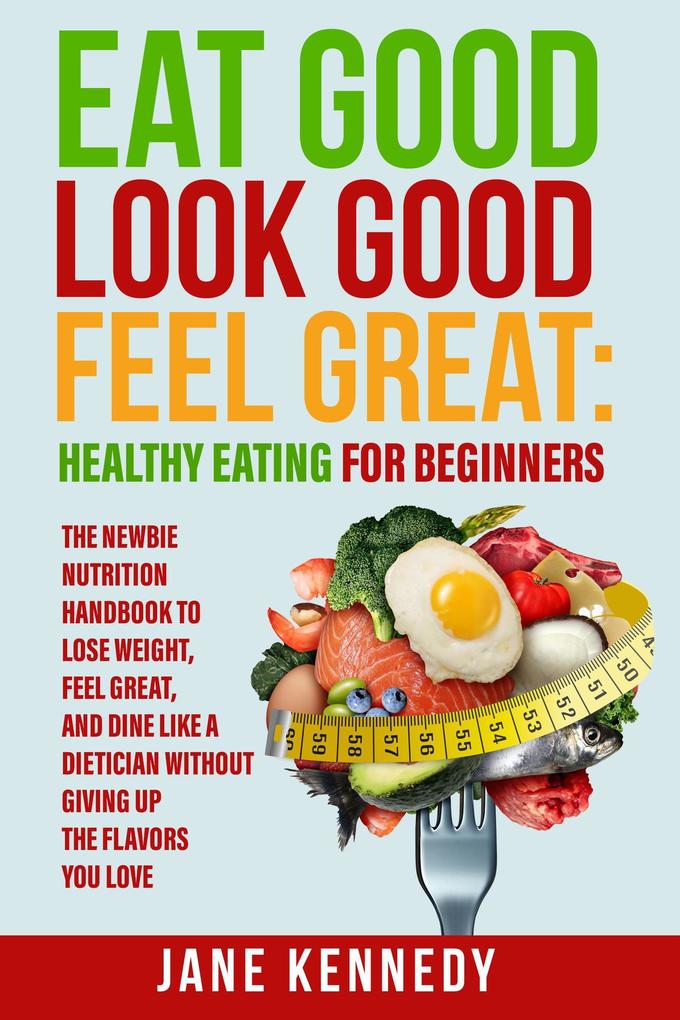 Eat Good Look Good Feel Great: Healthy Eating for Beginners - The Newbie Nutrition Handbook to Lose Weight Feel Great and Dine like a Dietician Without Giving Up the Flavors You Love