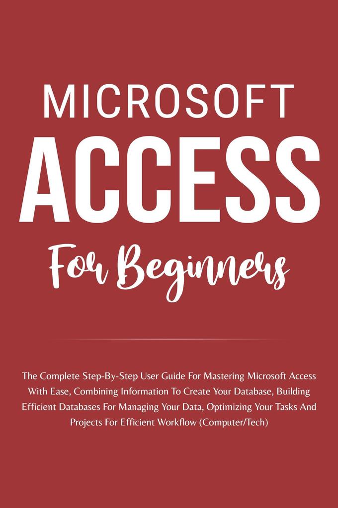 Microsoft Access For Beginners: The Complete Step-By-Step User Guide For Mastering Microsoft Access Creating Your Database For Managing Data And Optimizing Your Tasks (Computer/Tech)