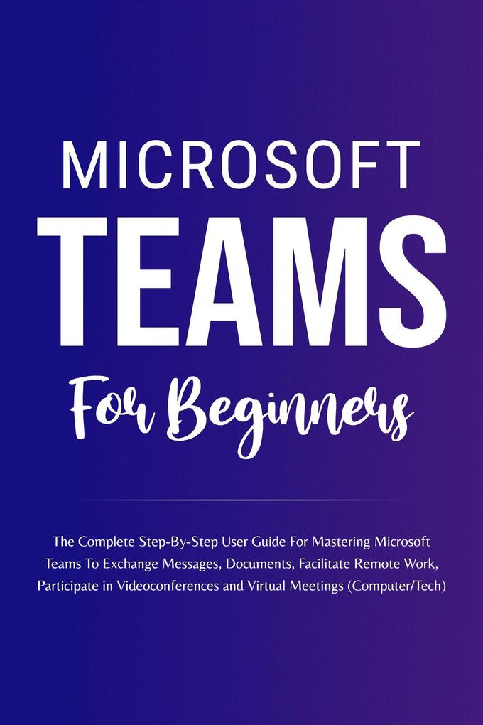 Microsoft Teams For Beginners: The Complete Step-By-Step User Guide For Mastering Microsoft Teams To Exchange Messages Facilitate Remote Work And Participate In Virtual Meetings (Computer/Tech)