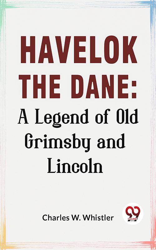 Havelok The Dane: A Legend Of Old Grimsby And Lincoln