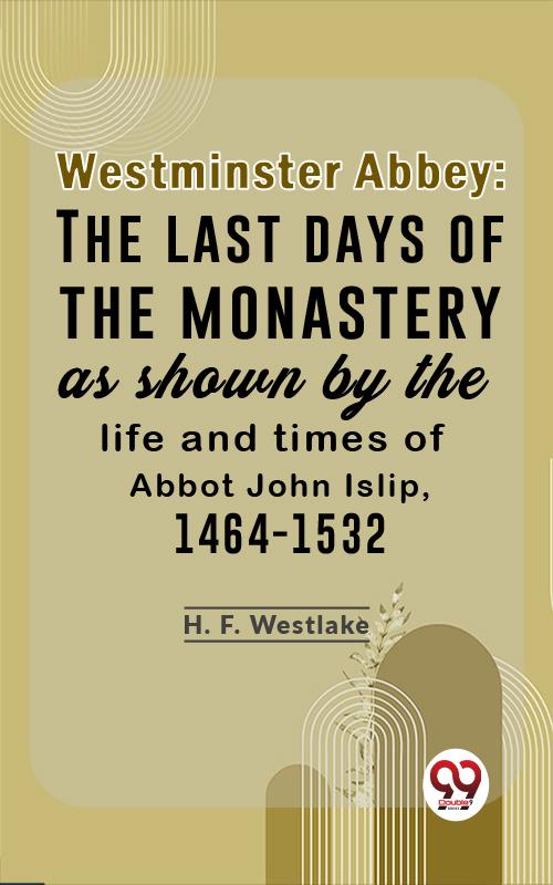 Westminster Abbey: The Last Days Of The Monastery As Shown By The Life And Times Of Abbot John Islip 1464-1532